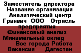 Заместитель директора › Название организации ­ Аналитический центр Гринвич, ООО › Отрасль предприятия ­ Финансовый анализ › Минимальный оклад ­ 50 000 - Все города Работа » Вакансии   . Дагестан респ.,Геологоразведка п.